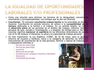  Como una solución para eliminar las barreras de la desigualdad, encontramos
conciliación y corresponsabilidad. Los enfoque que se dan son diversos:
 Conciliación. "El concepto conciliación trabajo-familia se ha entendido de diversas
maneras. Conciliación en sentido estricto, se refiere a la compatibilidad de los
tiempos dedicados a la familia y al trabajo. En un sentido amplio, se refiere
al desarrollo pleno de las personas en el ámbito del trabajo, afectivo, familiar,
personal de ocio, estudio e investigación, y a disponer de tiempo para sí. Por ello,
conciliar significa mantener el equilibrio en las diferentes dimensiones de la vida
con el fin de mejorar el bienestar, la salud y la capacidad de trabajo personal".
 Un hito importante: la Ley Orgánica 3/2007, de 22 de mayo, para la igualdad
efectiva de mujeres y hombres, eleva a la categoría de derechos los diferentes
instrumentos de conciliación de la vida personal, familiar y laboral de trabajadores
y trabajadoras referidos a:
 Permiso de maternidad
 Permiso de paternidad
 Lactancia
 Reducción de jornada
 Excedencia por cuidados a menores y familiares
 Vacaciones
 Flexibilidad de jornada.
 