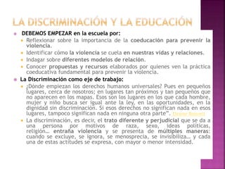  DEBEMOS EMPEZAR en la escuela por:
 Reflexionar sobre la importancia de la coeducación para prevenir la
violencia.
 Identificar cómo la violencia se cuela en nuestras vidas y relaciones.
 Indagar sobre diferentes modelos de relación.
 Conocer propuestas y recursos elaborados por quienes ven la práctica
coeducativa fundamental para prevenir la violencia.
 La Discriminación como eje de trabajo:
 ¿Dónde empiezan los derechos humanos universales? Pues en pequeños
lugares, cerca de nosotros; en lugares tan próximos y tan pequeños que
no aparecen en los mapas. Esos son los lugares en los que cada hombre,
mujer y niño busca ser igual ante la ley, en las oportunidades, en la
dignidad sin discriminación. Si esos derechos no significan nada en esos
lugares, tampoco significan nada en ninguna otra parte”. Eleanor Roosvelt
 La discriminación, es decir, el trato diferente y perjudicial que se da a
una persona por motivos de raza, sexo, ideas políticas,
religión… entraña violencia y se presenta de múltiples maneras:
cuando se excluye, se ignora, se menosprecia, se invisibiliza… y cada
una de estas actitudes se expresa, con mayor o menor intensidad.
 