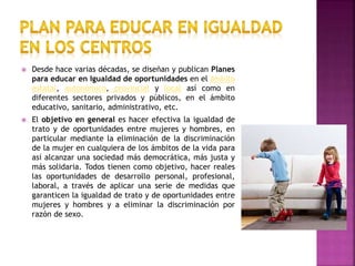  Desde hace varias décadas, se diseñan y publican Planes
para educar en Igualdad de oportunidades en el ámbito
estatal, autonómico, provincial y local así como en
diferentes sectores privados y públicos, en el ámbito
educativo, sanitario, administrativo, etc.
 El objetivo en general es hacer efectiva la igualdad de
trato y de oportunidades entre mujeres y hombres, en
particular mediante la eliminación de la discriminación
de la mujer en cualquiera de los ámbitos de la vida para
así alcanzar una sociedad más democrática, más justa y
más solidaria. Todos tienen como objetivo, hacer reales
las oportunidades de desarrollo personal, profesional,
laboral, a través de aplicar una serie de medidas que
garanticen la igualdad de trato y de oportunidades entre
mujeres y hombres y a eliminar la discriminación por
razón de sexo.
 