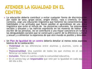  La educación debería contribuir a evitar cualquier forma de discriminación
por razón de sexo, grupo social, origen étnico, raza o creencia. En este
contexto, urge una educación lingüística que fomente los conocimientos, las
habilidades y las actitudes que hacen posible el aprendizaje de una ética
lingüística que evite el influjo de los prejuicios culturales, los estereotipos
sociales y sexuales y las inercias expresivas en las maneras de hablar y de
escribir de las personas. Así se contribuirá a una mayor conciencia en torno a
las desigualdades sociales que se construyen a partir de la diferencia cultural
y sexual y a alimentar la esperanza de que otro mundo es posible y deseable.
 Un Plan de Igualdad de un centro debería detallar al menos estos aspectos
básicos de la coeducación:
 Visibilidad de las diferencias entre alumnas y alumnos, como de las
mujeres.
 Transversalidad. Una cuestión de todos los que vivimos en el centro.
Reforzar en todas las áreas
 Inclusión. Tiene en cuenta a toda la comunidad educativa.
 En el centro hay un responsable que vele por la igualdad en cada aspecto
del día a día.
 