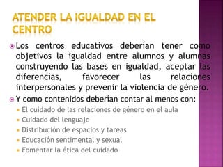  Los centros educativos deberían tener como
objetivos la igualdad entre alumnos y alumnas
construyendo las bases en igualdad, aceptar las
diferencias, favorecer las relaciones
interpersonales y prevenir la violencia de género.
 Y como contenidos deberían contar al menos con:
 El cuidado de las relaciones de género en el aula
 Cuidado del lenguaje
 Distribución de espacios y tareas
 Educación sentimental y sexual
 Fomentar la ética del cuidado
 