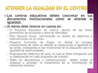  Los centros educativos deben concretar en sus
documentos institucionales cómo se atiende la
igualdad.
 Al menos debe tenerse en cuenta en:
 El Proyecto Educativo de centro, dentro de las líneas
prioritarias de actuación y seña de identidad.
 Plan General Anual, concretando un diseño de objetivos e
intervenciones en el curso.
 Proyecto Curricular de Etapa, en donde se incluyan
orientaciones de cómo se aborda la coeducación e igualdad en
las áreas, trabajando el eje transversal de la educación para la
igualdad de oportunidades.
 Programación didáctica de aula, la cual se debe enriquecer con
la coeducación en cada propuesta de trabajo.
 Todos los documentos y comunicaciones deben cuidar el
lenguaje y proteger el tratamiento de la información de
elementos sexistas.
 