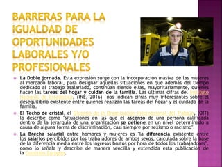  La Doble jornada. Esta expresión surge con la incorporación masiva de las mujeres
al mercado laboral, para designar aquellas situaciones en que además del tiempo
dedicado al trabajo asalariado, continúan siendo ellas, mayoritariamente, quienes
hacen las tareas del hogar y cuidan de la familia. Las últimas cifras del Instituto
Nacional de Estadística, (INE, 2016) nos indican cifras muy interesantes sobre el
desequilibrio existente entre quienes realizan las tareas del hogar y el cuidado de la
familia.
 El Techo de cristal, el Glosario de la Organización Internacional del Trabajo, (OIT)
lo describe como "situaciones en las que el ascenso de una persona calificada
dentro de la jerarquía de una organización se detiene en un nivel determinado a
causa de alguna forma de discriminación, casi siempre por sexismo o racismo".
 La Brecha salarial entre hombres y mujeres es "la diferencia existente entre
los salarios percibidos por los trabajadores de ambos sexos, calculada sobre la base
de la diferencia media entre los ingresos brutos por hora de todos los trabajadores",
como lo señala y describe de manera sencilla y extendida esta publicación de
la Comisión Europea.
 