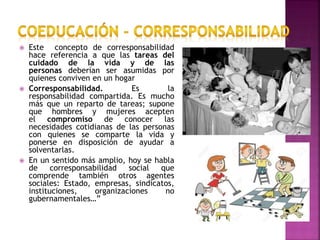  Este concepto de corresponsabilidad
hace referencia a que las tareas del
cuidado de la vida y de las
personas deberían ser asumidas por
quienes conviven en un hogar
 Corresponsabilidad. Es la
responsabilidad compartida. Es mucho
más que un reparto de tareas; supone
que hombres y mujeres acepten
el compromiso de conocer las
necesidades cotidianas de las personas
con quienes se comparte la vida y
ponerse en disposición de ayudar a
solventarlas.
 En un sentido más amplio, hoy se habla
de corresponsabilidad social que
comprende también otros agentes
sociales: Estado, empresas, sindicatos,
instituciones, organizaciones no
gubernamentales…”
 