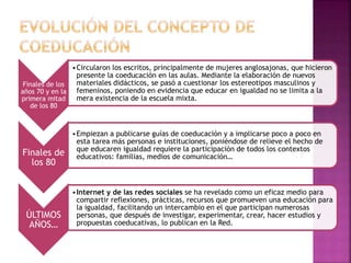 Finales de los
años 70 y en la
primera mitad
de los 80
•Circularon los escritos, principalmente de mujeres anglosajonas, que hicieron
presente la coeducación en las aulas. Mediante la elaboración de nuevos
materiales didácticos, se pasó a cuestionar los estereotipos masculinos y
femeninos, poniendo en evidencia que educar en igualdad no se limita a la
mera existencia de la escuela mixta.
Finales de
los 80
•Empiezan a publicarse guías de coeducación y a implicarse poco a poco en
esta tarea más personas e instituciones, poniéndose de relieve el hecho de
que educaren igualdad requiere la participación de todos los contextos
educativos: familias, medios de comunicación…
ÚLTIMOS
AÑOS…
•Internet y de las redes sociales se ha revelado como un eficaz medio para
compartir reflexiones, prácticas, recursos que promueven una educación para
la igualdad, facilitando un intercambio en el que participan numerosas
personas, que después de investigar, experimentar, crear, hacer estudios y
propuestas coeducativas, lo publican en la Red.
 