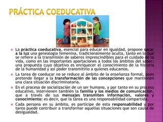  La práctica coeducativa, esencial para educar en igualdad, propone sacar
a la luz una genealogía femenina, tradicionalmente oculta, tanto en lo que
se refiere a la transmisión de saberes imprescindibles para el cuidado de la
vida, como en las importantes aportaciones a todos los ámbitos del saber;
una propuesta cuyo objetivo es enriquecer el conocimiento de la historia
de la humanidad y así poder transmitirlo a quienes educamos.
 La tarea de coeducar no se reduce al ámbito de la enseñanza formal, pues
pretende llegar a la transformación de las concepciones que mantienen
una clara situación discriminatoria.
 En el proceso de socialización de un ser humano, y por tanto en su proceso
educativo, intervienen también la familia y los medios de comunicación,
que a través de sus mensajes transmiten información, valores y
conocimiento; es decir, que la tarea es una responsabilidad compartida.
 Cada persona en su ámbito, es partícipe de esta responsabilidad y por
tanto puede contribuir a transformar aquellas situaciones que son causa de
desigualdad.
 