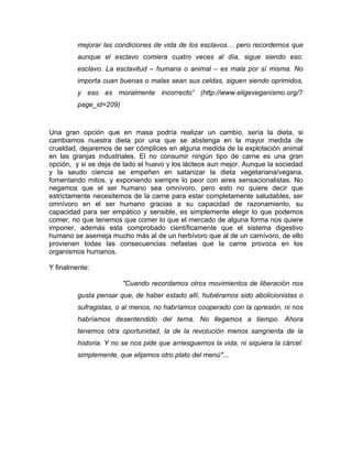 mejorar las condiciones de vida de los esclavos… pero recordemos que
         aunque el esclavo comiera cuatro veces al día, sigue siendo eso:
         esclavo. La esclavitud – humana o animal – es mala por sí misma. No
         importa cuan buenas o malas sean sus celdas, siguen siendo oprimidos,
         y eso es moralmente incorrecto” (http://www.eligeveganismo.org/?
         page_id=209)



Una gran opción que en masa podría realizar un cambio, sería la dieta, si
cambiamos nuestra dieta por una que se abstenga en la mayor medida de
crueldad, dejaremos de ser cómplices en alguna medida de la explotación animal
en las granjas industriales. El no consumir ningún tipo de carne es una gran
opción, y si se deja de lado el huevo y los lácteos aun mejor. Aunque la sociedad
y la seudo ciencia se empeñen en satanizar la dieta vegetariana/vegana,
fomentando mitos, y exponiendo siempre lo peor con aires sensacionalistas. No
negamos que el ser humano sea omnívoro, pero esto no quiere decir que
estrictamente necesitemos de la carne para estar completamente saludables, ser
omnívoro en el ser humano gracias a su capacidad de razonamiento, su
capacidad para ser empático y sensible, es simplemente elegir lo que podemos
comer, no que tenemos que comer lo que el mercado de alguna forma nos quiere
imponer, además esta comprobado científicamente que el sistema digestivo
humano se asemeja mucho más al de un herbívoro que al de un carnívoro, de ello
provienen todas las consecuencias nefastas que la carne provoca en los
organismos humanos.

Y finalmente:

                        "Cuando recordamos otros movimientos de liberación nos
         gusta pensar que, de haber estado allí, hubiéramos sido abolicionistas o
         sufragistas, o al menos, no habríamos cooperado con la opresión, ni nos
         habríamos desentendido del tema. No llegamos a tiempo. Ahora
         tenemos otra oportunidad, la de la revolución menos sangrienta de la
         historia. Y no se nos pide que arriesguemos la vida, ni siquiera la cárcel:
         simplemente, que elijamos otro plato del menú"...
 