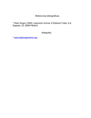 Referencias bibliográficas.


* Peter Singer (1999): Liberación Animal. © Editorial Trotta, S.A.
Sagasta, 33. 28004 Madrid


                                Webgrafia.

* www.eligeveganismo.org
 