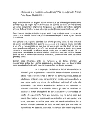 inteligencia o el raciocinio sería arbitrario.”(Pág. 44, Liberación Animal.
         Peter Singer, Madrid 1999.)



Si ya aceptamos que las mujeres no son menos que los hombres por tener cuerpo
distinto y que los negros no son menos que los blancos por tener un color distinto
ya hemos comprendido el principio de igualdad y no debería ser extraño aplicarlo
al resto de los animales, ya que sabemos que también somos animales ¿o no?

Como hemos visto los animales pueden sentir dolor, cualquiera que conozca a su
perro puede saberlo, pero ahora ¿Qué consecuencias prácticas se siguen de esta
conclusión?

Por ejemplo si le pego una palmada a un animal grande y fuerte, lo más probable
es que no se sobresalte si es que me conoce, pero si le pego esa misma palmada
a un niño lo más probable es que llore porque su piel es más débil, por eso es
peor pegarle una palmada a un niño que un animal grande y fuerte, ahora para
causarle el mismo dolor a el otro animal quizás sea necesario un palo. Si nos
parece mal causarle ese dolor innecesario a un niño inocente, nos debería parecer
igual de mal (a menos que seamos especistas) provocarle ese dolor al animal
grande y fuerte.

Existen otras diferencias entre los humanos y los demás animales ya
mencionadas antes, hay ciertas capacidades mentales que en determinadas
circunstancias les harán sufrir más de lo que sufren los demás animales.

                          “Si, por ejemplo, decidiéramos utilizar adultos humanos
         normales para experimentos científicos extremadamente dolorosos o
         letales y los secuestrásemos al azar en los parques públicos, todos los
         adultos que entraran en un parque tendrían miedo a ser secuestrados y
         este terror sería una forma de sufrimiento adicional al dolor del
         experimento. Los mismos experimentos realizados con animales no
         humanos causarían un sufrimiento menor, ya que los animales no
         tendrían el temor anticipatorio de ser secuestrados y convertidos en
         objeto de experimento. Pero, por supuesto, esto no quiere decir que
         estaría bien realizar el experimento con animales, sino sólo que hay una
         razón, que no es especista, para preferir el uso de animales al de los
         adultos humados normales en caso de que haya que realizarse tal
         experimento. No obstante, debemos señalar que este mismo argumento
 