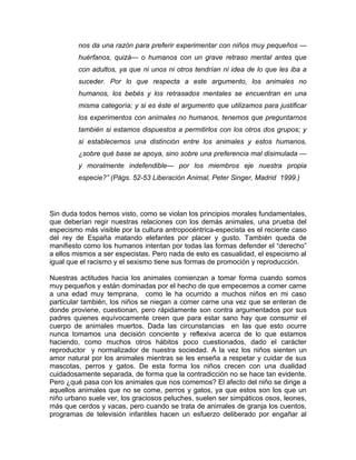 nos da una razón para preferir experimentar con niños muy pequeños —
         huérfanos, quizá— o humanos con un grave retraso mental antes que
         con adultos, ya que ni unos ni otros tendrían ni idea de lo que les iba a
         suceder. Por lo que respecta a este argumento, los animales no
         humanos, los bebés y los retrasados mentales se encuentran en una
         misma categoría; y si es éste el argumento que utilizamos para justificar
         los experimentos con animales no humanos, tenemos que preguntarnos
         también si estamos dispuestos a permitirlos con los otros dos grupos; y
         si establecemos una distinción entre los animales y estos humanos,
         ¿sobre qué base se apoya, sino sobre una preferencia mal disimulada —
         y moralmente indefendible— por los miembros eje nuestra propia
         especie?” (Págs. 52-53 Liberación Animal, Peter Singer, Madrid 1999.)




Sin duda todos hemos visto, como se violan los principios morales fundamentales,
que deberían regir nuestras relaciones con los demás animales, una prueba del
especismo más visible por la cultura antropocéntrica-especista es el reciente caso
del rey de España matando elefantes por placer y gusto. También queda de
manifiesto como los humanos intentan por todas las formas defender el “derecho”
a ellos mismos a ser especistas. Pero nada de esto es casualidad, el especismo al
igual que el racismo y el sexismo tiene sus formas de promoción y reproducción.

Nuestras actitudes hacia los animales comienzan a tomar forma cuando somos
muy pequeños y están dominadas por el hecho de que empecemos a comer carne
a una edad muy temprana, como le ha ocurrido a muchos niños en mi caso
particular también, los niños se niegan a comer carne una vez que se enteran de
donde proviene, cuestionan, pero rápidamente son contra argumentados por sus
padres quienes equívocamente creen que para estar sano hay que consumir el
cuerpo de animales muertos. Dada las circunstancias en las que esto ocurre
nunca tomamos una decisión conciente y reflexiva acerca de lo que estamos
haciendo, como muchos otros hábitos poco cuestionados, dado el carácter
reproductor y normalizador de nuestra sociedad. A la vez los niños sienten un
amor natural por los animales mientras se les enseña a respetar y cuidar de sus
mascotas, perros y gatos. De esta forma los niños crecen con una dualidad
cuidadosamente separada, de forma que la contradicción no se hace tan evidente.
Pero ¿qué pasa con los animales que nos comemos? El afecto del niño se dirige a
aquellos animales que no se come, perros y gatos, ya que estos son los que un
niño urbano suele ver, los graciosos peluches, suelen ser simpáticos osos, leones,
más que cerdos y vacas, pero cuando se trata de animales de granja los cuentos,
programas de televisión infantiles hacen un esfuerzo deliberado por engañar al
 