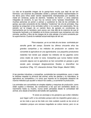La vida en la apacible imagen de la granja hace mucho que dejó de ser tan
hermosa. Las escenas de pastizales verdes y parques idílicos representadas en
los libros para niños están siendo rápidamente reemplazadas por establos de
metal sin ventanas, jaulas de alambre, "establos de hierro", y otros sistemas
integrales de encierro, lo que hoy se conoce como "granjas industriales". No
muchas personas se ponen a pensar y cuestionar la vida de los animales de
granja, que este consciente de los métodos “modernos” de cría de animales. Hay
quienes se preguntan si los animales sufren o no cuando son asesinados. No es
extraño ver la imagen de un camión lleno de ganado en condiciones de
hacinamiento por la carretera; pero pocos van más allá de la creencia de que el
transporte hacinado y el matadero es la breve conclusión que compensa una vida
cómoda, pacífica y libre de los riesgos de la vida salvaje y la lucha constante por
la supervivencia. Cuando la realidad actual está lejos de ser así.


                       “Para empezar, ya no se trata de una tarea controlada por
         sencilla gente del campo. Durante los últimos cincuenta años las
         grandes compañías y los métodos de producción en cadena han
         convertido la agricultura en una agroindustria. Los pequeños productores
         restantes han tenido que adoptar los métodos de los gigantes como
         único medio de evitar la ruina. Compañías que nunca habían tenido
         conexión alguna con la agricultura se han convertido en granjas a gran
         escala para conseguir desgravaciones fiscales o diversificar los
         beneficios.”(Pág. 137, Liberación Animal, Peter Singer, Madrid 1999.)



A las grandes industrias y compañías, sumándole las competidoras, poco o nada
le interesa respetar la armonía del animal, entre las plantas y la naturaleza, la
agricultura es competitiva y lo único que importa es la búsqueda obsesiva de
nuevos métodos que ayuden a reducir los costes, y a aumentar la producción.

Los animales son convertidos en simples objetos y maquinas de producción, como
están sujetos a intereses, las condiciones a las que son sometidos desde su
nacimiento hasta su muerto, nunca serán pensadas desde la comodidad del
animal, sino desde el beneficio del bolsillo del capitalista.

                        “A veces se aconseja a los granjeros que eviten métodos
         que hagan sufrir a los animales porque esto les impediría ganar peso, y
         se les insta a que se les trate con más cuidado cuando se les envía al
         matadero porque una carcasa magullada se cotiza menos; pero no se
 