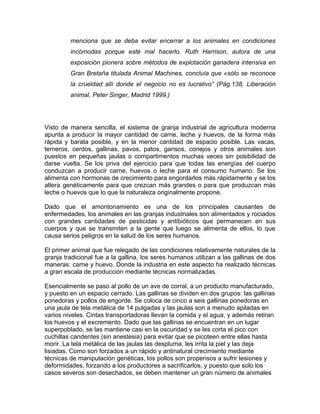 menciona que se deba evitar encerrar a los animales en condiciones
         incómodas porque esté mal hacerlo. Ruth Harrison, autora de una
         exposición pionera sobre métodos de explotación ganadera intensiva en
         Gran Bretaña titulada Animal Machines, concluía que «sólo se reconoce
         la crueldad allí donde el negocio no es lucrativo” (Pág.138, Liberación
         animal, Peter Singer, Madrid 1999.)




Visto de manera sencilla, el sistema de granja industrial de agricultura moderna
apunta a producir la mayor cantidad de carne, leche y huevos, de la forma más
rápida y barata posible, y en la menor cantidad de espacio posible. Las vacas,
terneros, cerdos, gallinas, pavos, patos, gansos, conejos y otros animales son
puestos en pequeñas jaulas o compartimentos muchas veces sin posibilidad de
darse vuelta. Se los priva del ejercicio para que todas las energías del cuerpo
conduzcan a producir carne, huevos o leche para el consumo humano. Se los
alimenta con hormonas de crecimiento para engordarlos más rápidamente y se los
altera genéticamente para que crezcan más grandes o para que produzcan más
leche o huevos que lo que la naturaleza originalmente propone.

Dado que el amontonamiento es una de los principales causantes de
enfermedades, los animales en las granjas industriales son alimentados y rociados
con grandes cantidades de pesticidas y antibióticos que permanecen en sus
cuerpos y que se transmiten a la gente que luego se alimenta de ellos, lo que
causa serios peligros en la salud de los seres humanos.

El primer animal que fue relegado de las condiciones relativamente naturales de la
granja tradicional fue a la gallina, los seres humanos utilizan a las gallinas de dos
maneras: carne y huevo. Donde la industria en este aspecto ha realizado técnicas
a gran escala de producción mediante técnicas normalizadas.

Esencialmente se paso al pollo de un ave de corral, a un producto manufacturado,
y puesto en un espacio cerrado. Las gallinas se dividen en dos grupos: las gallinas
ponedoras y pollos de engorde. Se coloca de cinco a seis gallinas ponedoras en
una jaula de tela metálica de 14 pulgadas y las jaulas son a menudo apiladas en
varios niveles. Cintas transportadoras llevan la comida y el agua, y además retiran
los huevos y el excremento. Dado que las gallinas se encuentran en un lugar
superpoblado, se las mantiene casi en la oscuridad y se les corta el pico con
cuchillas candentes (sin anestesia) para evitar que se picoteen entre ellas hasta
morir. La tela metálica de las jaulas las despluma, les irrita la piel y las deja
lisiadas. Como son forzados a un rápido y antinatural crecimiento mediante
técnicas de manipulación genéticas, los pollos son propensos a sufrir lesiones y
deformidades, forzando a los productores a sacrificarlos, y puesto que solo los
casos severos son desechados, se deben mantener un gran número de animales
 
