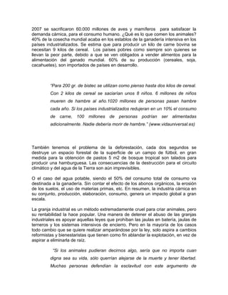 2007 se sacrificaron 60.000 millones de aves y mamíferos para satisfacer la
demanda cárnica, para el consumo humano. ¿Qué es lo que comen los animales?
40% de la cosecha mundial acaba en los establos de la ganadería intensiva en los
países industrializados. Se estima que para producir un kilo de carne bovina se
necesitan 9 kilos de cereal. Los países pobres como siempre son quienes se
llevan la peor parte, debido a que se ven obligados a vender alimentos para la
alimentación del ganado mundial. 60% de su producción (cereales, soja,
cacahuetes), son importados de países en desarrollo.



         “Para 200 gr. de bistec se utilizan como pienso hasta dos kilos de cereal.
         Con 2 kilos de cereal se saciarían unos 8 niños. 6 millones de niños
         mueren de hambre al año.1020 millones de personas pasan hambre
         cada año. Si los países industrializados redujeran en un 10% el consumo
         de   carne, 100    millones   de   personas   podrían   ser   alimentadas
         adicionalmente. Nadie debería morir de hambre.” (www.vidauniversal.es)




También tenemos el problema de la deforestación, cada dos segundos se
destruye un espacio forestal de la superficie de un campo de fútbol, en gran
medida para la obtención de pastos 5 m2 de bosque tropical son talados para
producir una hamburguesa. Las consecuencias de la destrucción para el circuito
climático y del agua de la Tierra son aún imprevisibles.

O el caso del agua potable, siendo el 50% del consumo total de consumo va
destinada a la ganadería. Sin contar el efecto de los abonos orgánicos, la erosión
de los suelos, el uso de materias primas, etc. En resumen, la industria cárnica en
su conjunto, producción, elaboración, consumo, genera un impacto global a gran
escala.

La granja industrial es un método extremadamente cruel para criar animales, pero
su rentabilidad la hace popular. Una manera de detener el abuso de las granjas
industriales es apoyar aquellas leyes que prohíban las jaulas en batería, jaulas de
terneros y los sistemas intensivos de encierro. Pero en la mayoría de los casos
todo cambio que se quiere realizar amparándose por la ley, solo aspira a cambios
reformistas y bienestaristas que tienen como fin ablandar la explotación, en vez de
aspirar a eliminarla de raíz.

          “Si los animales pudieran decirnos algo, sería que no importa cuan
         digna sea su vida, sólo querrían alejarse de la muerte y tener libertad.
         Muchas personas defendían la esclavitud con este argumento de
 