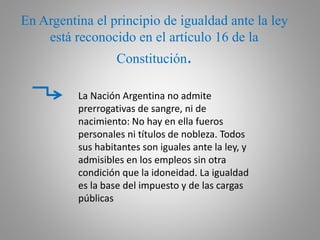 En Argentina el principio de igualdad ante la ley
está reconocido en el artículo 16 de la
Constitución.
La Nación Argentina no admite
prerrogativas de sangre, ni de
nacimiento: No hay en ella fueros
personales ni títulos de nobleza. Todos
sus habitantes son iguales ante la ley, y
admisibles en los empleos sin otra
condición que la idoneidad. La igualdad
es la base del impuesto y de las cargas
públicas
 