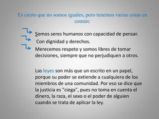 Es cierto que no somos iguales, pero tenemos varias cosas en
común:
Somos seres humanos con capacidad de pensar.
Con dignidad y derechos.
Merecemos respeto y somos libres de tomar
decisiones, siempre que no perjudiquen a otros.
Las leyes son más que un escrito en un papel,
porque su poder se extiende a cualquiera de los
miembros de una comunidad. Por eso se dice que
la justicia es "ciega", pues no toma en cuenta el
dinero, la raza, el sexo o el poder de alguien
cuando se trata de aplicar la ley.
 
