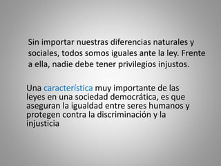 Sin importar nuestras diferencias naturales y
sociales, todos somos iguales ante la ley. Frente
a ella, nadie debe tener privilegios injustos.
Una característica muy importante de las
leyes en una sociedad democrática, es que
aseguran la igualdad entre seres humanos y
protegen contra la discriminación y la
injusticia
 