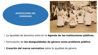 APORTACIONES DEL
FEMINISMO
♀ La Igualdad de derechos entra en la Agenda de las instituciones públicas.
♀ Formulación de las desigualdades de género como problema público.
♀ Creación del marco normativo sobre la igualdad de género.
 