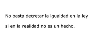 No basta decretar la igualdad en la ley
si en la realidad no es un hecho.
 