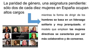 La paridad de género, una asignatura pendiente:
sólo dos de cada diez mujeres en España ocupan
altos cargos
mientras la forma de dirigir de los
hombres se basa en un liderazgo
solitario y muy jerarquizado, el
modelo que emplean las mujeres
directivas se caracteriza por ser
más colaborativo y de consenso.
 