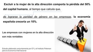 Excluir a la mujer de la alta dirección comporta la pérdida del 50%
del capital humano, al tiempo que calcula que,
de lograrse la paridad de género en las empresas, la economía
española crecería un 10%.
Las empresas con mujeres en la alta dirección
son más rentables
Estudio elaborado conjuntamente por EY y el Instituto Peterson
para la Economía Internacional
 