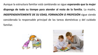 Aunque la estructura familiar está cambiando se sigue esperando que la mujer
disponga de todo su tiempo para atender al resto de la familia. La madre,
INDEPENDIENTEMENTE DE SU EDAD, FORMACIÓN O PROFESIÓN sigue siendo
considerada la responsable principal de las tareas domésticas y del cuidado
familiar.
 