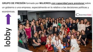 GRUPO DE PRESIÓN formado por MUJERES con capacidad para presionar sobre
un gobierno o una empresa, especialmente en lo relativo a las decisiones políticas y
económicas.
lobby
 
