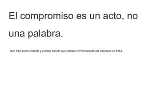 El compromiso es un acto, no
una palabra.
Jean-Paul Sartre, filósofo y escritor francés que rechazó el Premio Nobel de Literatura en 1964.
 