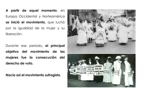 Francisca Galante Lorenzo
A partir de aquel momento, en
Europa Occidental y Norteamérica
se inició el movimiento, que luchó
por la igualdad de la mujer y su
liberación.
Durante ese periodo, el principal
objetivo del movimiento de las
mujeres fue la consecución del
derecho de voto.
Nacía así el movimiento sufragista.
 