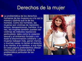 Derechos de la mujer La problemática de los derechos humanos de las mujeres es a la vez la misma y distinta que la de los hombes. Como los hombres, las mujeres son víctimas de represión, tortura, desapariciones, hambre. A su vez, las mujeres también pueden ser víctimas de métodos represivos particulares, tales como la violación sexual y el embarazo forzado y sin duda la discriminación cotidiana. Las mujeres trabajan más, ganan menos, y muchas veces no tienen el derecho a su vientre, a su nombre, a sus hijos. En está página pretendemos ofrecer información y enlaces sobre la problemática particular de las mujeres.  