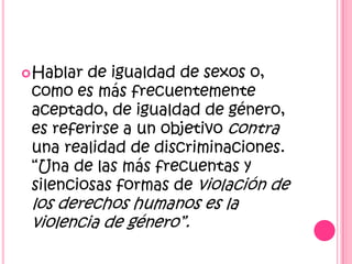 Hablar de igualdad de sexos o, como es más frecuentemente aceptado, de igualdad de género, es referirse a un objetivo contra una realidad de discriminaciones. “Una de las más frecuentas y silenciosas formas de violación de los derechos humanos es la violencia de género”.