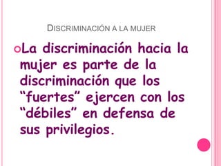 Discriminación a la mujerLa discriminación hacia la mujer es parte de la discriminación que los “fuertes” ejercen con los “débiles” en defensa de sus privilegios.