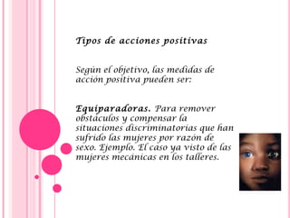 Tipos de acciones positivas
 
 
Según el objetivo, las medidas de
acción positiva pueden ser:
 
 
Equiparadoras. Para remover
obstáculos y compensar la
situaciones discriminatorias que han
sufrido las mujeres por razón de
sexo. Ejemplo. El caso ya visto de las
mujeres mecánicas en los talleres.
 