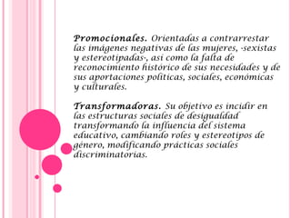 Promocionales. Orientadas a contrarrestar
las imágenes negativas de las mujeres, -sexistas
y estereotipadas-, así como la falta de
reconocimiento histórico de sus necesidades y de
sus aportaciones políticas, sociales, económicas
y culturales.
 
Transformadoras. Su objetivo es incidir en
las estructuras sociales de desigualdad
transformando la influencia del sistema
educativo, cambiando roles y estereotipos de
género, modificando prácticas sociales
discriminatorias.
 
 
 