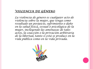 VIOLENCIA DE GÉNERO
La violencia de género es cualquier acto de
violencia sobre la mujer, que tenga como
resultado un perjuicio, sufrimiento o daño
en la salud física, sexual o psicológica de la
mujer, incluyendo las amenazas de tales
actos, la coacción o la privación arbitraria
de la libertad, tanto si está se produce en la
vida pública como en la vida privada.
 