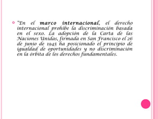  “En el marco internacional, el derecho
internacional prohíbe la discriminación basada
en el sexo. La adopción de la Carta de las
Naciones Unidas, firmada en San Francisco el 26
de junio de 1945 ha posicionado el principio de
igualdad de oportunidades y no discriminación
en la órbita de los derechos fundamentales.
 