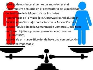 ¿Qué podemos hacer si vemos un anuncio sexista?
Hacer nuestra denuncia en el observatorio de la publicidad
del Instituto de la Mujer o de los Institutos
Autonómicos de la Mujer (p.e. Observatorio Andaluz de la
Publicidad no Sexista) o contactar con la Asociación para
la Autorregulación de la Comunicación Comercial1 que tiene
entre sus objetivos prevenir y resolver controversias
publicitarias,
a través de un marco ético donde haya una comunicación
comercial responsable.
 