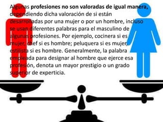 Algunas profesiones no son valoradas de igual manera,
dependiendo dicha valoración de si están
desarrolladas por una mujer o por un hombre, incluso
se usan diferentes palabras para el masculino de
algunas profesiones. Por ejemplo, cocinera si es
mujer, chef si es hombre; peluquera si es mujer,
estilista si es hombre. Generalmente, la palabra
empleada para designar al hombre que ejerce esa
profesión, denota un mayor prestigio o un grado
superior de experticia.
 
