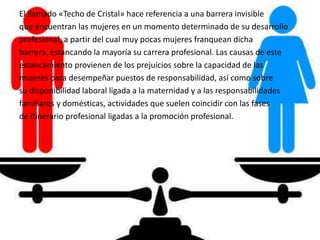 El llamado «Techo de Cristal» hace referencia a una barrera invisible
que encuentran las mujeres en un momento determinado de su desarrollo
profesional, a partir del cual muy pocas mujeres franquean dicha
barrera, estancando la mayoría su carrera profesional. Las causas de este
estancamiento provienen de los prejuicios sobre la capacidad de las
mujeres para desempeñar puestos de responsabilidad, así como sobre
su disponibilidad laboral ligada a la maternidad y a las responsabilidades
familiares y domésticas, actividades que suelen coincidir con las fases
de itinerario profesional ligadas a la promoción profesional.
 