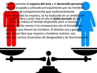 Históricamente el espacio del ocio y el desarrollo personal
ha sido ocupado y utilizado principalmente por los hombres.
Las reglas de comportamiento que tradicionalmente
han adoptado las mujeres, se ha traducido en un ámbito del
tiempo libre y ocio. Hoy en día la doble jornada de las
mujeres reduce el tiempo disponible para sí mismas,
siendo mucho menor si lo comparamos con el tiempo libre
y de ocio que tienen los hombres. El distinto uso y gestión
del tiempo libre que mujeres y hombres realizan, nos
muestra ciertas situaciones de desigualdad y de discriminación.
•
 