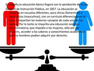 En España,la educación básica llegará con la aprobación de la Ley
General de Instrucción Pública, en 1857. La educación se
impartía en escuelas diferentes: para chicas (femeninas) y
para chicos (masculinas), con un currículo diferenciado en el
que se impartían las materias «propias de cada uno de los
sexos». Por lo tanto se impartía una educación sexista y
discriminatoria, que impedía a las mujeres, sólo por ser
mujeres, acceder a los saberes y conocimientos académicos
que los hombres podían adquirir por derecho.
 