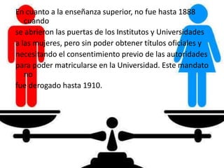 En cuanto a la enseñanza superior, no fue hasta 1888
cuando
se abrieron las puertas de los Institutos y Universidades
a las mujeres, pero sin poder obtener títulos oficiales y
necesitando el consentimiento previo de las autoridades
para poder matricularse en la Universidad. Este mandato
no
fue derogado hasta 1910.
 
