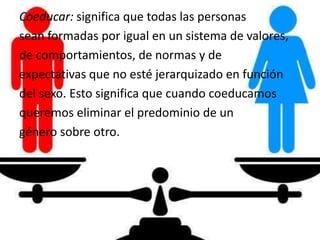 Coeducar: significa que todas las personas
sean formadas por igual en un sistema de valores,
de comportamientos, de normas y de
expectativas que no esté jerarquizado en función
del sexo. Esto significa que cuando coeducamos
queremos eliminar el predominio de un
género sobre otro.
 
