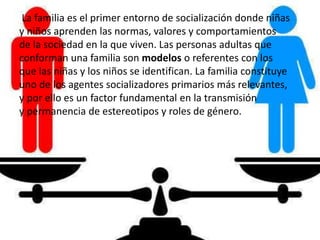 La familia es el primer entorno de socialización donde niñas
y niños aprenden las normas, valores y comportamientos
de la sociedad en la que viven. Las personas adultas que
conforman una familia son modelos o referentes con los
que las niñas y los niños se identifican. La familia constituye
uno de los agentes socializadores primarios más relevantes,
y por ello es un factor fundamental en la transmisión
y permanencia de estereotipos y roles de género.
 