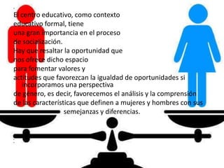 •
El centro educativo, como contexto
educativo formal, tiene
una gran importancia en el proceso
de socialización.
Hay que resaltar la oportunidad que
nos ofrece dicho espacio
para fomentar valores y
actitudes que favorezcan la igualdad de oportunidades si
incorporamos una perspectiva
de género, es decir, favorecemos el análisis y la comprensión
de las características que definen a mujeres y hombres con sus
• semejanzas y diferencias.
•
•
•
•
•
•
 