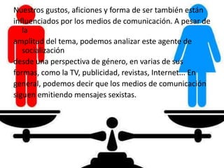 Nuestros gustos, aficiones y forma de ser también están
influenciados por los medios de comunicación. A pesar de
la
amplitud del tema, podemos analizar este agente de
socialización
desde una perspectiva de género, en varias de sus
formas, como la TV, publicidad, revistas, Internet... En
general, podemos decir que los medios de comunicación
siguen emitiendo mensajes sexistas.
 
