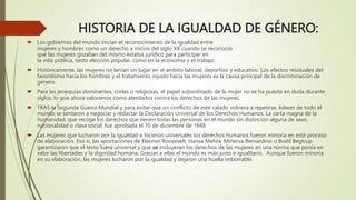 HISTORIA DE LA IGUALDAD DE GÉNERO:
 Los gobiernos del mundo inician el reconocimiento de la igualdad entre
mujeres y hombres como un derecho a inicios del siglo XX cuando se reconoció
que las mujeres gozaban del mismo estatus jurídico para participar en
la vida pública, tanto elección popular, como en la economía y el trabajo.
 Históricamente, las mujeres no tenían un lugar en el ámbito laboral, deportivo y educativo. Los efectos residuales del
favoritismo hacia los hombres y el tratamiento injusto hacia las mujeres es la causa principal de la discriminación de
género.
 Para las jerarquías dominantes, civiles o religiosas, el papel subordinado de la mujer no se ha puesto en duda durante
siglos; lo que ahora valoramos como atentados contra los derechos de las mujeres.
 TRAS la Segunda Guerra Mundial y para evitar que un conflicto de este calado volviera a repetirse, líderes de todo el
mundo se sentaron a negociar y redactar la Declaración Universal de los Derechos Humanos. La carta magna de la
humanidad, que recoge los derechos que tienen todas las personas en el mundo sin distinción alguna de sexo,
nacionalidad o clase social, fue aprobada el 10 de diciembre de 1948.
 Las mujeres que lucharon por la igualdad e hicieron universales los derechos humanos fueron minoría en este proceso
de elaboración. Eso sí, las aportaciones de Eleonor Roosevelt, Hansa Mehta, Minerva Bernardino o Bodil Begtrup
garantizaron que el texto fuera universal y que se incluyeran los derechos de las mujeres en una norma que ponía en
valor las libertades y la dignidad humana. Gracias a ellas el mundo es más justo e igualitario. Aunque fueron minoría
en su elaboración, las mujeres lucharon por la igualdad y dejaron una huella imborrable.
 