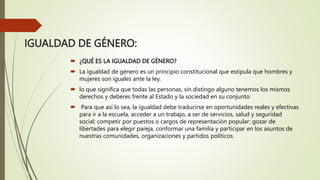 IGUALDAD DE GÉNERO:
 ¿QUÉ ES LA IGUALDAD DE GÉNERO?
 La igualdad de género es un principio constitucional que estipula que hombres y
mujeres son iguales ante la ley.
 lo que significa que todas las personas, sin distingo alguno tenemos los mismos
derechos y deberes frente al Estado y la sociedad en su conjunto
 Para que así lo sea, la igualdad debe traducirse en oportunidades reales y efectivas
para ir a la escuela, acceder a un trabajo, a ser de servicios, salud y seguridad
social; competir por puestos o cargos de representación popular; gozar de
libertades para elegir pareja, conformar una familia y participar en los asuntos de
nuestras comunidades, organizaciones y partidos políticos.
 