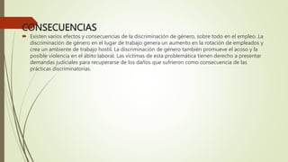 CONSECUENCIAS
 Existen varios efectos y consecuencias de la discriminación de género, sobre todo en el empleo. La
discriminación de género en el lugar de trabajo genera un aumento en la rotación de empleados y
crea un ambiente de trabajo hostil. La discriminación de género también promueve el acoso y la
posible violencia en el ábito laboral. Las víctimas de esta problemática tienen derecho a presentar
demandas judiciales para recuperarse de los daños que sufrieron como consecuencia de las
prácticas discriminatorias.
 
