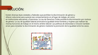 SOLUCIÓN:
Existen diversas leyes estatales y federales que prohíben la discriminación de género y
ofrecen soluciones para quienes ese comportamiento en el lugar de trabajo, así como
en instituciones educativas y financieras. La Ley de Derechos Civiles prohíbe la discriminación por motivos
de género. La Ley de Igualdad Salarial promueve la igualdad entre hombres y mujeres que realizan las
mismas funciones de trabajo en el mismo ámbito laboral. Las políticas de diversidad e inclusión también
sirven para remediar la discriminación de género mediante la promoción de la igualdad entre los sexos.
 