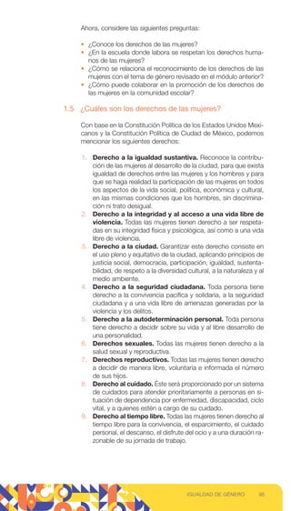 Ahora, considere las siguientes preguntas:
• ¿Conoce los derechos de las mujeres?
• ¿En la escuela donde labora se respetan los derechos huma-
nos de las mujeres?
• ¿Cómo se relaciona el reconocimiento de los derechos de las
mujeres con el tema de género revisado en el módulo anterior?
• ¿Cómo puede colaborar en la promoción de los derechos de
las mujeres en la comunidad escolar?
1.5 ¿Cuáles son los derechos de las mujeres?
Con base en la Constitución Política de los Estados Unidos Mexi-
canos y la Constitución Política de Ciudad de México, podemos
mencionar los siguientes derechos:
1. Derecho a la igualdad sustantiva. Reconoce la contribu-
ción de las mujeres al desarrollo de la ciudad, para que exista
igualdad de derechos entre las mujeres y los hombres y para
que se haga realidad la participación de las mujeres en todos
los aspectos de la vida social, política, económica y cultural,
en las mismas condiciones que los hombres, sin discrimina-
ción ni trato desigual.
2. Derecho a la integridad y al acceso a una vida libre de
violencia. Todas las mujeres tienen derecho a ser respeta-
das en su integridad física y psicológica, así como a una vida
libre de violencia.
3. Derecho a la ciudad. Garantizar este derecho consiste en
el uso pleno y equitativo de la ciudad, aplicando principios de
justicia social, democracia, participación, igualdad, sustenta-
bilidad, de respeto a la diversidad cultural, a la naturaleza y al
medio ambiente.
4. Derecho a la seguridad ciudadana. Toda persona tiene
derecho a la convivencia pacífica y solidaria, a la seguridad
ciudadana y a una vida libre de amenazas generadas por la
violencia y los delitos.
5. Derecho a la autodeterminación personal. Toda persona
tiene derecho a decidir sobre su vida y al libre desarrollo de
una personalidad.
6. Derechos sexuales. Todas las mujeres tienen derecho a la
salud sexual y reproductiva.
7. Derechos reproductivos. Todas las mujeres tienen derecho
a decidir de manera libre, voluntaria e informada el número
de sus hijos.
8. Derecho al cuidado. Éste será proporcionado por un sistema
de cuidados para atender prioritariamente a personas en si-
tuación de dependencia por enfermedad, discapacidad, ciclo
vital, y a quienes estén a cargo de su cuidado.
9. Derecho al tiempo libre. Todas las mujeres tienen derecho al
tiempo libre para la convivencia, el esparcimiento, el cuidado
personal, el descanso, el disfrute del ocio y a una duración ra-
zonable de su jornada de trabajo.
95
IGUALDAD DE GÉNERO
 